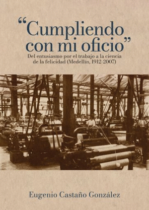 CUMPLIENDO CON MI OFICIO: DEL ENTUSIASMO POR EL TRABAJO A LA CIENCIA DE LA FELICIDAD (MEDELLÍN, 1912-2007)